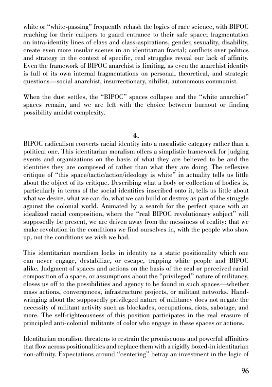 white or “white-passing” frequently rehash the logics of race science. with BIPOC reaching for their calipers to guard entrance 1o their safe spaces fragmentation on intracidentity lines of class and class-aspirations, gender, sexuality, disability, ereate even more insular scenes in an identitarian fractal; conflicts over politics and strategy in the context of specific, real struggles reveal our lack of affinity. Exen the framework of BIPOC anarchist is limiting, as even the anarchist identity i full of its own internal fragmentations on personal, theoretical, and strategic questions—social anarchist, insurrectionary, nihilist, autonomous communist.  When the dust settles, the “BIPOC” spaces collapse and the “white anarchist™ spaces remain, and we are left with the choice between bumout or finding possibility amidst complexity  BIPOC radicalism converts racial identity into a moralistic category rather than a political one. This identitarian moralism offers a simplistic framework for judging events and organizations on the basis of what they are believed 1o be and the identities they are composed of rather than what they are doing. The reflexive eritique of “this space/tactic/action/ideology is white” in actuality tells us litlle about the object of its eritique. Describing what a body or collection of bodies is, particularly in terms of the social identities inscribed onto it, tells us litlle about what we desire, what we can do, what we can build or destroy as part of the strugele against the colonial world. Animated by a search for the perfect space with an idealized racial composition, where the “real BIPOC revolutionary subject” will supposedly be present, we are driven away from the messiness of reality: that we make revolution in the conditions we find ourselves in, with the people who show up. not the conditions we wish we had.  This identitarian moralism locks in identity as a statie positionality which one can never engage, destabilize, or escape, trapping white people and BIPOC alike. Judgment of spaces and actions on the basis of the real or perceived racial composition of a space, or assumptions about the “privileged” nature of militancy, closes us off to the possibilities and agency to be found in such spaces—whether mass actions, convergences. infrastructure projects, or militant networks. Hand- wringing about the supposedly privileged nature of militancy does not negate the necessity of militant activity such as blockades, occupations, riots, sabotage, and more. The self-righteousness of this position participates in the real erasure of principled anti-colonial militants of color who engage in these spaces or actions.  Identitarian moralism threatens o restrain the promiscuous and powerful affinitics  that flow across positionalities and replace them with a rigidly boxe-in identitarian non-affinity. Expectations around “centering” betray an investment in the logic of  96 